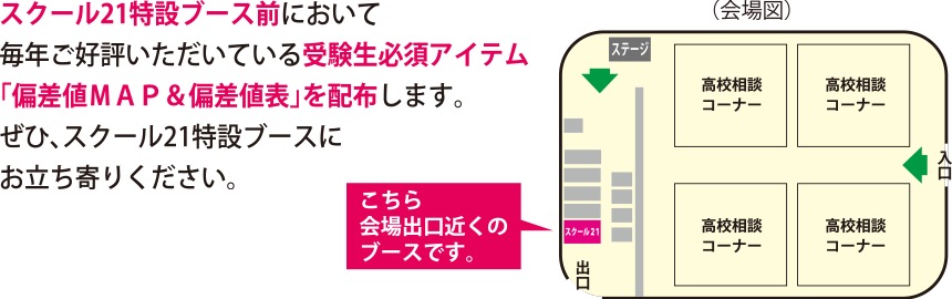 スクール21特設ブース前において毎年ご好評いただいている受験生必須アイテム「偏差値ＭＡＰ＆偏差値表」を配布します。ぜひ、スクール21特設ブースにお立ち寄りください。