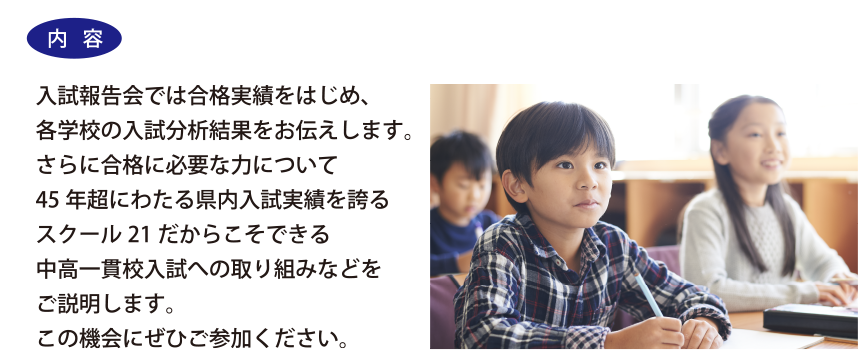 入試報告会では合格実績をはじめ、各学校の入試分析結果をお伝えします。さらに合格に必要な力について45年超にわたる県内入試実績を誇るスクール21だからこそできる中高一貫校入試への取り組みなどをご説明します。この機会にぜひご参加ください。