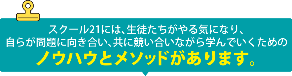 スクール21には、生徒たちがやる気になり、自らが問題に向き合い、共に競い合いながら学んでいくためのノウハウとメソッドがあります。